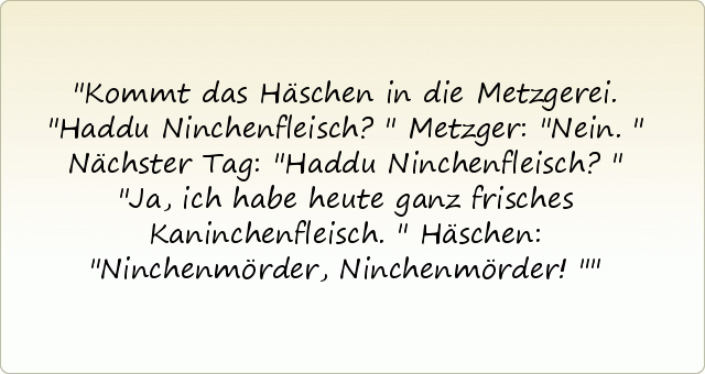 Kommt das Häschen in die Metzgerei. "Haddu Ninchenfleisch?"
Metzger: "Nein."
Nächster Tag: "Haddu Ninchenfleisch?"
"Ja, ich habe heute ganz frisches Kaninchenfleisch."
Häschen: "Ninchenmörder, Ninchenmörder!" Kommt das Häschen in die Metzgerei. "Haddu Ninchenfleisch?"
Metzger: "Nein."
Nächster Tag: "Haddu Ninchenfleisch?"
"Ja, ich habe heute ganz frisches Kaninchenfleisch."
Häschen: "Ninchenmörder, Ninchenmörder!"