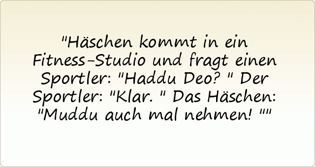 Häschen kommt in ein Fitness-Studio und fragt einen Sportler: "Haddu Deo?"
Der Sportler: "Klar."
Das Häschen: "Muddu auch mal nehmen!" Häschen kommt in ein Fitness-Studio und fragt einen Sportler: "Haddu Deo?"
Der Sportler: "Klar."
Das Häschen: "Muddu auch mal nehmen!"