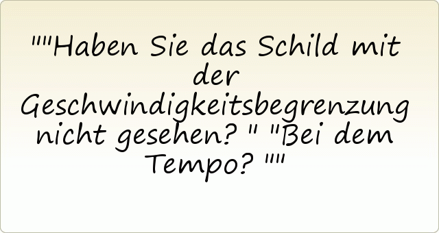 "Haben Sie das Schild mit der Geschwindigkeitsbegrenzung nicht gesehen?"
"Bei dem Tempo?" "Haben Sie das Schild mit der Geschwindigkeitsbegrenzung nicht gesehen?"
"Bei dem Tempo?"