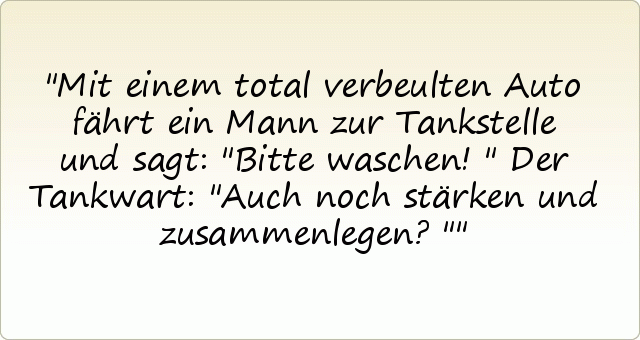 Mit einem total verbeulten Auto fährt ein Mann zur Tankstelle und sagt: "Bitte waschen!"
Der Tankwart: "Auch noch stärken und zusammenlegen?" Mit einem total verbeulten Auto fährt ein Mann zur Tankstelle und sagt: "Bitte waschen!"
Der Tankwart: "Auch noch stärken und zusammenlegen?"