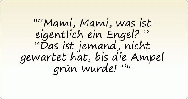 “Mami, Mami, was ist eigentlich ein Engel?”
“Das ist jemand, nicht gewartet hat, bis die Ampel grün wurde!” “Mami, Mami, was ist eigentlich ein Engel?”
“Das ist jemand, nicht gewartet hat, bis die Ampel grün wurde!”