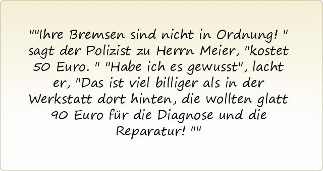 "Ihre Bremsen sind nicht in Ordnung!" sagt der Polizist zu Herrn Meier, "kostet 50 Euro."
"Habe ich es gewusst", lacht er, "Das ist viel billiger als in der Werkstatt dort hinten, die wollten glatt 90 Euro für die Diagnose und die Reparatur!" "Ihre Bremsen sind nicht in Ordnung!" sagt der Polizist zu Herrn Meier, "kostet 50 Euro."
"Habe ich es gewusst", lacht er, "Das ist viel billiger als in der Werkstatt dort hinten, die wollten glatt 90 Euro für die Diagnose und die Reparatur!"