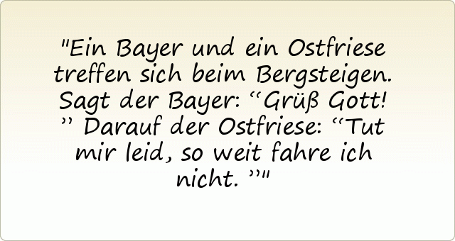 Ein Bayer und ein Ostfriese treffen sich beim Bergsteigen. Sagt der Bayer: “Grüß Gott!”
Darauf der Ostfriese: “Tut mir leid, so weit fahre ich nicht.” Ein Bayer und ein Ostfriese treffen sich beim Bergsteigen. Sagt der Bayer: “Grüß Gott!”
Darauf der Ostfriese: “Tut mir leid, so weit fahre ich nicht.”