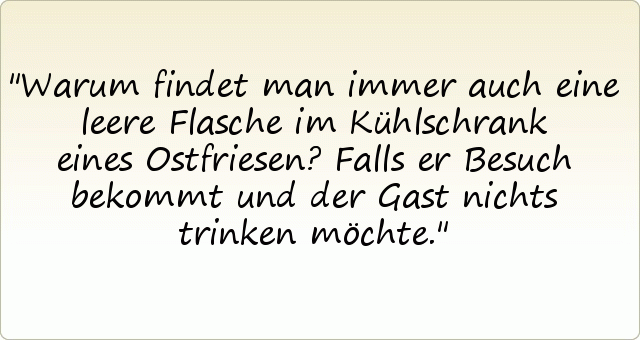 Warum findet man immer auch eine leere Flasche im Kühlschrank eines Ostfriesen?
Falls er Besuch bekommt und der Gast nichts trinken möchte. Warum findet man immer auch eine leere Flasche im Kühlschrank eines Ostfriesen?
Falls er Besuch bekommt und der Gast nichts trinken möchte.