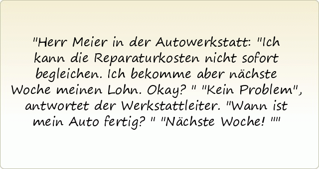 Herr Meier in der Autowerkstatt: "Ich kann die Reparaturkosten nicht sofort begleichen. Ich bekomme aber nächste Woche meinen Lohn. Okay?"
"Kein Problem", antwortet der Werkstattleiter.
"Wann ist mein Auto fertig?"
"Nächste Woche!" Herr Meier in der Autowerkstatt: "Ich kann die Reparaturkosten nicht sofort begleichen. Ich bekomme aber nächste Woche meinen Lohn. Okay?"
"Kein Problem", antwortet der Werkstattleiter.
"Wann ist mein Auto fertig?"
"Nächste Woche!"