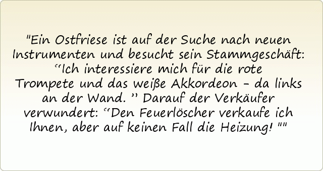 Ein Ostfriese ist auf der Suche nach neuen Instrumenten und besucht sein Stammgeschäft: “Ich interessiere mich für die rote Trompete und das weiße Akkordeon - da links an der Wand.”
Darauf der Verkäufer verwundert: “Den Feuerlöscher verkaufe ich Ihnen, aber auf keinen Fall die Heizung!" Ein Ostfriese ist auf der Suche nach neuen Instrumenten und besucht sein Stammgeschäft: “Ich interessiere mich für die rote Trompete und das weiße Akkordeon - da links an der Wand.”
Darauf der Verkäufer verwundert: “Den Feuerlöscher verkaufe ich Ihnen, aber auf keinen Fall die Heizung!"