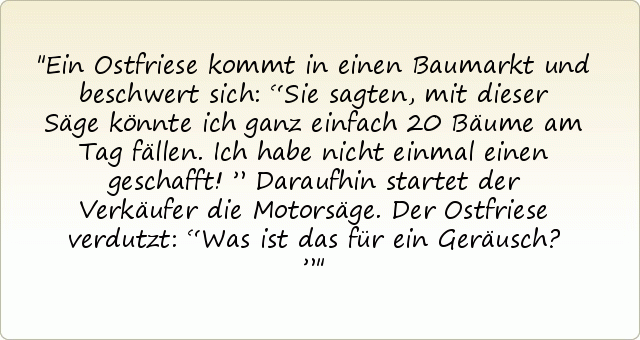 Ein Ostfriese kommt in einen Baumarkt und beschwert sich: “Sie sagten, mit dieser Säge könnte ich ganz einfach 20 Bäume am Tag fällen. Ich habe nicht einmal einen geschafft!”
Daraufhin startet der Verkäufer die Motorsäge.
Der Ostfriese verdutzt: “Was ist das für ein Geräusch?” Ein Ostfriese kommt in einen Baumarkt und beschwert sich: “Sie sagten, mit dieser Säge könnte ich ganz einfach 20 Bäume am Tag fällen. Ich habe nicht einmal einen geschafft!”
Daraufhin startet der Verkäufer die Motorsäge.
Der Ostfriese verdutzt: “Was ist das für ein Geräusch?”