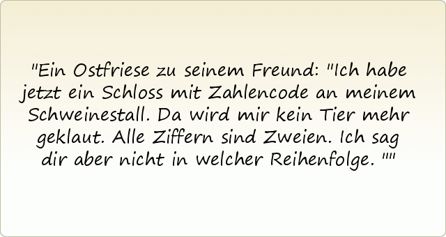 Ein Ostfriese zu seinem Freund: "Ich habe jetzt ein Schloss mit Zahlencode an meinem Schweinestall. Da wird mir kein Tier mehr geklaut. Alle Ziffern sind Zweien. Ich sag dir aber nicht in welcher Reihenfolge." Ein Ostfriese zu seinem Freund: "Ich habe jetzt ein Schloss mit Zahlencode an meinem Schweinestall. Da wird mir kein Tier mehr geklaut. Alle Ziffern sind Zweien. Ich sag dir aber nicht in welcher Reihenfolge."