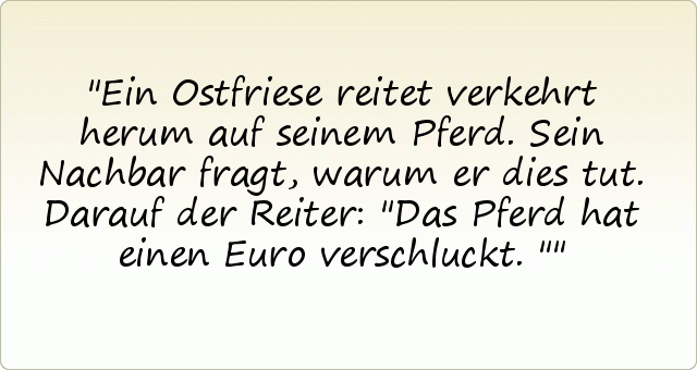 Ein Ostfriese reitet verkehrt herum auf seinem Pferd. Sein Nachbar fragt, warum er dies tut. Darauf der Reiter: "Das Pferd hat einen Euro verschluckt." Ein Ostfriese reitet verkehrt herum auf seinem Pferd. Sein Nachbar fragt, warum er dies tut. Darauf der Reiter: "Das Pferd hat einen Euro verschluckt."