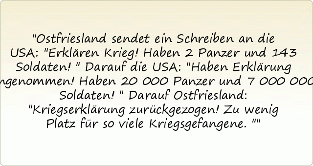 Ostfriesland sendet ein Schreiben an die USA: "Erklären Krieg! Haben 2 Panzer und 143 Soldaten!"
Darauf die USA: "Haben Erklärung angenommen! Haben 20 000 Panzer und 7 000 000 Soldaten!"
Darauf Ostfriesland: "Kriegserklärung zurückgezogen! Zu wenig Platz für so viele Kriegsgefangene." Ostfriesland sendet ein Schreiben an die USA: "Erklären Krieg! Haben 2 Panzer und 143 Soldaten!"
Darauf die USA: "Haben Erklärung angenommen! Haben 20 000 Panzer und 7 000 000 Soldaten!"
Darauf Ostfriesland: "Kriegserklärung zurückgezogen! Zu wenig Platz für so viele Kriegsgefangene."