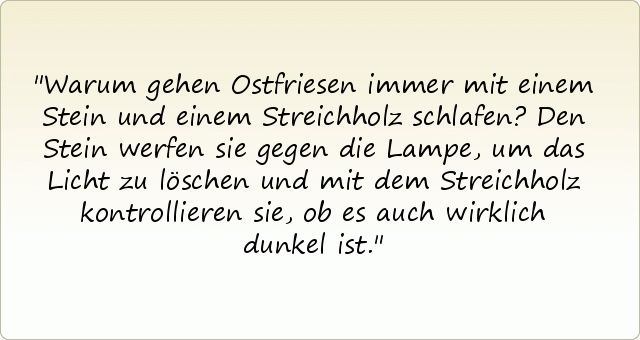 Warum gehen Ostfriesen immer mit einem Stein und einem Streichholz schlafen?
Den Stein werfen sie gegen die Lampe, um das Licht zu löschen und mit dem Streichholz kontrollieren sie, ob es auch wirklich dunkel ist. Warum gehen Ostfriesen immer mit einem Stein und einem Streichholz schlafen?
Den Stein werfen sie gegen die Lampe, um das Licht zu löschen und mit dem Streichholz kontrollieren sie, ob es auch wirklich dunkel ist.