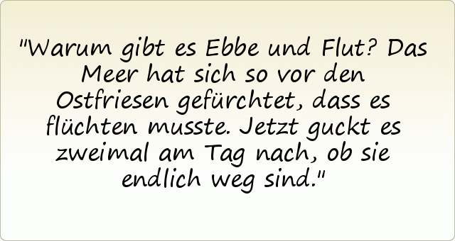Warum gibt es Ebbe und Flut?
Das Meer hat sich so vor den Ostfriesen gefürchtet, dass es flüchten musste. Jetzt guckt es zweimal am Tag nach, ob sie endlich weg sind. Warum gibt es Ebbe und Flut?
Das Meer hat sich so vor den Ostfriesen gefürchtet, dass es flüchten musste. Jetzt guckt es zweimal am Tag nach, ob sie endlich weg sind.