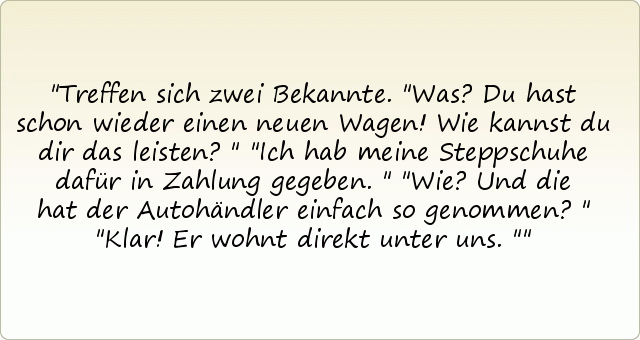 Treffen sich zwei Bekannte. "Was? Du hast schon wieder einen neuen Wagen! Wie kannst du dir das leisten?"
"Ich hab meine Steppschuhe dafür in Zahlung gegeben."
"Wie? Und die hat der Autohändler einfach so genommen?"
"Klar! Er wohnt direkt unter uns." Treffen sich zwei Bekannte. "Was? Du hast schon wieder einen neuen Wagen! Wie kannst du dir das leisten?"
"Ich hab meine Steppschuhe dafür in Zahlung gegeben."
"Wie? Und die hat der Autohändler einfach so genommen?"
"Klar! Er wohnt direkt unter uns."