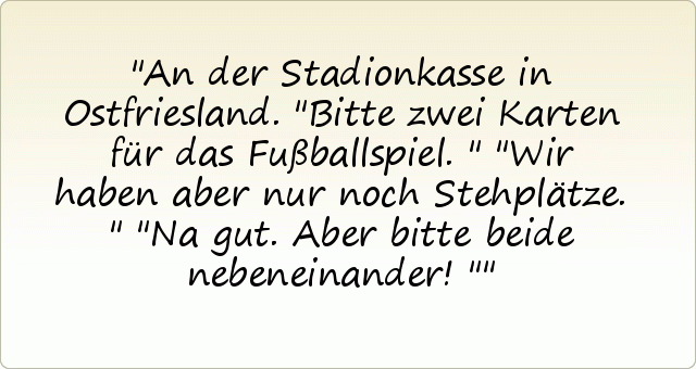 An der Stadionkasse in Ostfriesland.
"Bitte zwei Karten für das Fußballspiel."
"Wir haben aber nur noch Stehplätze."
"Na gut. Aber bitte beide nebeneinander!" An der Stadionkasse in Ostfriesland.
"Bitte zwei Karten für das Fußballspiel."
"Wir haben aber nur noch Stehplätze."
"Na gut. Aber bitte beide nebeneinander!"