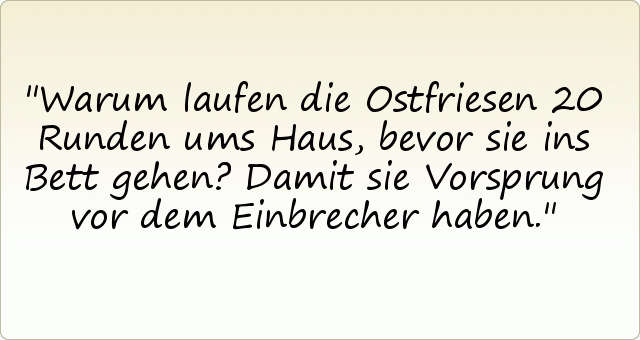 Warum laufen die Ostfriesen 20 Runden ums Haus, bevor sie ins Bett gehen? Damit sie Vorsprung vor dem Einbrecher haben. Warum laufen die Ostfriesen 20 Runden ums Haus, bevor sie ins Bett gehen? Damit sie Vorsprung vor dem Einbrecher haben.