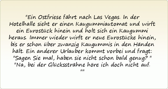 Ein Ostfriese fährt nach Las Vegas. In der Hotelhalle sieht er einen Kaugummiautomat und wirft ein Eurostück hinein und holt sich ein Kaugummi heraus. Immer wieder wirft er neue Eurostücke hinein, bis er schon über zwanzig Kaugummis in den Händen hält. Ein anderer Urlauber kommt vorbei und fragt: "Sagen Sie mal, haben sie nicht schon bald genug?"
"Na, bei der Glückssträhne höre ich doch nicht auf." Ein Ostfriese fährt nach Las Vegas. In der Hotelhalle sieht er einen Kaugummiautomat und wirft ein Eurostück hinein und holt sich ein Kaugummi heraus. Immer wieder wirft er neue Eurostücke hinein, bis er schon über zwanzig Kaugummis in den Händen hält. Ein anderer Urlauber kommt vorbei und fragt: "Sagen Sie mal, haben sie nicht schon bald genug?"
"Na, bei der Glückssträhne höre ich doch nicht auf."
