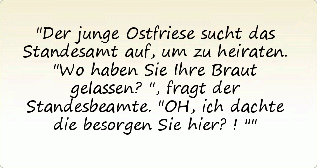 Der junge Ostfriese sucht das Standesamt auf, um zu heiraten. "Wo haben Sie Ihre Braut gelassen?", fragt der Standesbeamte.
"OH, ich dachte die besorgen Sie hier?!" Der junge Ostfriese sucht das Standesamt auf, um zu heiraten. "Wo haben Sie Ihre Braut gelassen?", fragt der Standesbeamte.
"OH, ich dachte die besorgen Sie hier?!"