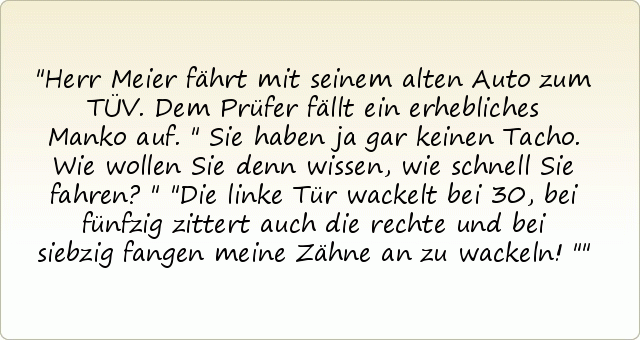 Herr Meier fährt mit seinem alten Auto zum TÜV. Dem Prüfer fällt ein erhebliches Manko auf. " Sie haben ja gar keinen Tacho. Wie wollen Sie denn wissen, wie schnell Sie fahren?" "Die linke Tür wackelt bei 30, bei fünfzig zittert auch die rechte und bei siebzig fangen meine Zähne an zu wackeln!" Herr Meier fährt mit seinem alten Auto zum TÜV. Dem Prüfer fällt ein erhebliches Manko auf. " Sie haben ja gar keinen Tacho. Wie wollen Sie denn wissen, wie schnell Sie fahren?" "Die linke Tür wackelt bei 30, bei fünfzig zittert auch die rechte und bei siebzig fangen meine Zähne an zu wackeln!"