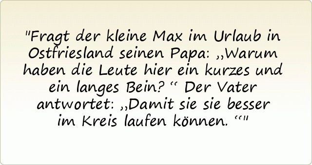 Fragt der kleine Max im Urlaub in Ostfriesland seinen Papa: „Warum haben die Leute hier ein kurzes und ein langes Bein?“
Der Vater antwortet: „Damit sie sie besser im Kreis laufen können.“ Fragt der kleine Max im Urlaub in Ostfriesland seinen Papa: „Warum haben die Leute hier ein kurzes und ein langes Bein?“
Der Vater antwortet: „Damit sie sie besser im Kreis laufen können.“