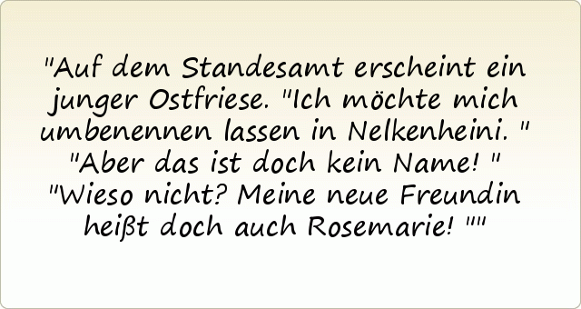 Auf dem Standesamt erscheint ein junger Ostfriese. "Ich möchte mich umbenennen lassen in Nelkenheini."
"Aber das ist doch kein Name!"
"Wieso nicht? Meine neue Freundin heißt doch auch Rosemarie!" Auf dem Standesamt erscheint ein junger Ostfriese. "Ich möchte mich umbenennen lassen in Nelkenheini."
"Aber das ist doch kein Name!"
"Wieso nicht? Meine neue Freundin heißt doch auch Rosemarie!"