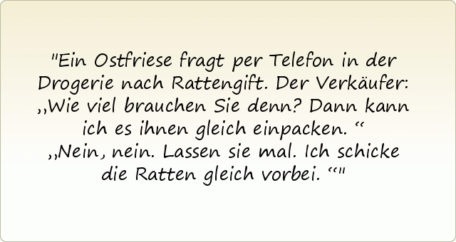 Ein Ostfriese fragt per Telefon in der Drogerie nach Rattengift. Der Verkäufer: „Wie viel brauchen Sie denn? Dann kann ich es ihnen gleich einpacken.“
„Nein, nein. Lassen sie mal. Ich schicke die Ratten gleich vorbei.“ Ein Ostfriese fragt per Telefon in der Drogerie nach Rattengift. Der Verkäufer: „Wie viel brauchen Sie denn? Dann kann ich es ihnen gleich einpacken.“
„Nein, nein. Lassen sie mal. Ich schicke die Ratten gleich vorbei.“