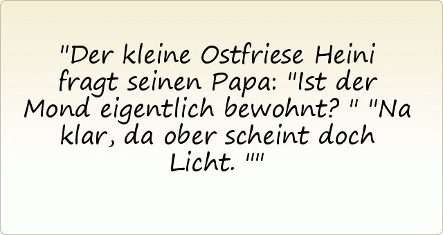 Der kleine Ostfriese Heini fragt seinen Papa: "Ist der Mond eigentlich bewohnt?"
"Na klar, da ober scheint doch Licht." Der kleine Ostfriese Heini fragt seinen Papa: "Ist der Mond eigentlich bewohnt?"
"Na klar, da ober scheint doch Licht."