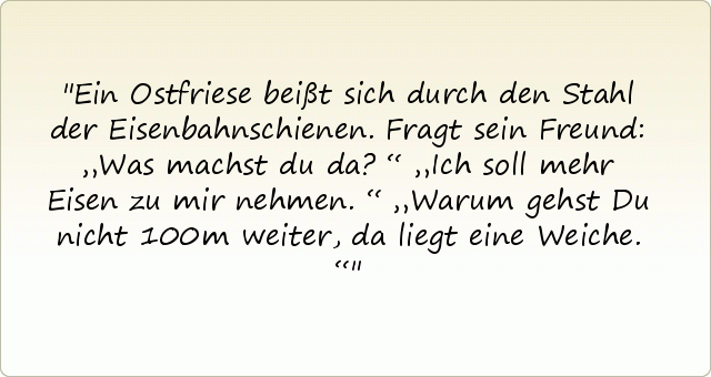 Ein Ostfriese beißt sich durch den Stahl der Eisenbahnschienen. Fragt sein Freund: „Was machst du da?“
„Ich soll mehr Eisen zu mir nehmen.“
„Warum gehst Du nicht 100m weiter, da liegt eine Weiche.“ Ein Ostfriese beißt sich durch den Stahl der Eisenbahnschienen. Fragt sein Freund: „Was machst du da?“
„Ich soll mehr Eisen zu mir nehmen.“
„Warum gehst Du nicht 100m weiter, da liegt eine Weiche.“