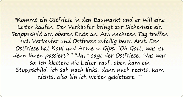 Kommt ein Ostfriese in den Baumarkt und er will eine Leiter kaufen. Der Verkäufer bringt zur Sicherheit ein Stoppschild am oberen Ende an.
Am nächsten Tag treffen sich Verkäufer und Ostfriese zufällig beim Arzt. Der Ostfriese hat Kopf und Arme in Gips. "Oh Gott, was ist denn Ihnen passiert?"
"Ja," sagt der Ostfriese, "das war so: Ich klettere die Leiter rauf, oben kam ein Stoppschild, ich sah nach links, dann nach rechts, kam nichts, also bin ich weiter geklettert." Kommt ein Ostfriese in den Baumarkt und er will eine Leiter kaufen. Der Verkäufer bringt zur Sicherheit ein Stoppschild am oberen Ende an.
Am nächsten Tag treffen sich Verkäufer und Ostfriese zufällig beim Arzt. Der Ostfriese hat Kopf und Arme in Gips. "Oh Gott, was ist denn Ihnen passiert?"
"Ja," sagt der Ostfriese, "das war so: Ich klettere die Leiter rauf, oben kam ein Stoppschild, ich sah nach links, dann nach rechts, kam nichts, also bin ich weiter geklettert."