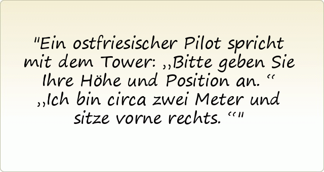 Ein ostfriesischer Pilot spricht mit dem Tower: „Bitte geben Sie Ihre Höhe und Position an.“
„Ich bin circa zwei Meter und sitze vorne rechts.“ Ein ostfriesischer Pilot spricht mit dem Tower: „Bitte geben Sie Ihre Höhe und Position an.“
„Ich bin circa zwei Meter und sitze vorne rechts.“