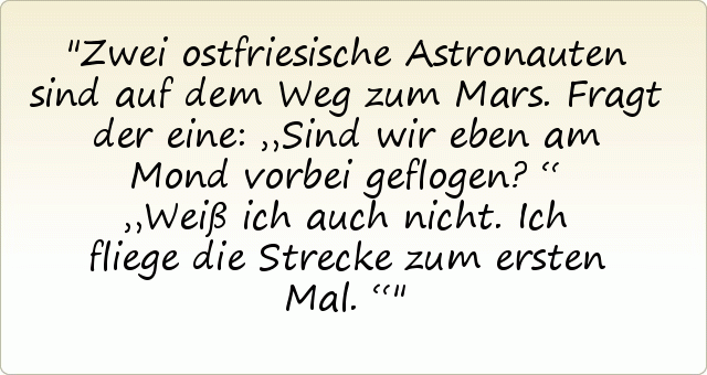 Zwei ostfriesische Astronauten sind auf dem Weg zum Mars. Fragt der eine: „Sind wir eben am Mond vorbei geflogen?“
„Weiß ich auch nicht. Ich fliege die Strecke zum ersten Mal.“ Zwei ostfriesische Astronauten sind auf dem Weg zum Mars. Fragt der eine: „Sind wir eben am Mond vorbei geflogen?“
„Weiß ich auch nicht. Ich fliege die Strecke zum ersten Mal.“