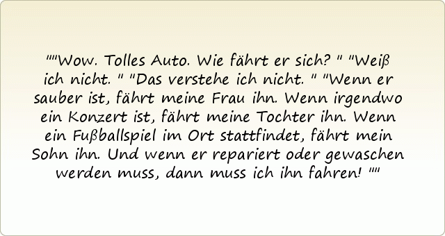 "Wow. Tolles Auto. Wie fährt er sich?"
"Weiß ich nicht."
"Das verstehe ich nicht."
"Wenn er sauber ist, fährt meine Frau ihn. Wenn irgendwo ein Konzert ist, fährt meine Tochter ihn. Wenn ein Fußballspiel im Ort stattfindet, fährt mein Sohn ihn. Und wenn er repariert oder gewaschen werden muss, dann muss ich ihn fahren!" "Wow. Tolles Auto. Wie fährt er sich?"
"Weiß ich nicht."
"Das verstehe ich nicht."
"Wenn er sauber ist, fährt meine Frau ihn. Wenn irgendwo ein Konzert ist, fährt meine Tochter ihn. Wenn ein Fußballspiel im Ort stattfindet, fährt mein Sohn ihn. Und wenn er repariert oder gewaschen werden muss, dann muss ich ihn fahren!"