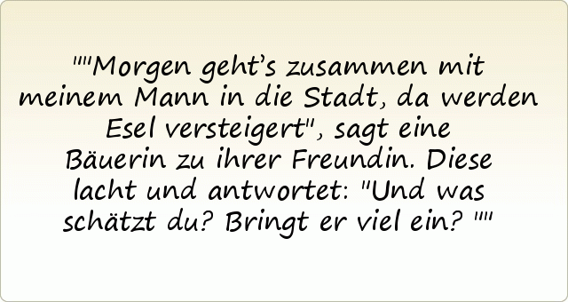 "Morgen geht’s zusammen mit meinem Mann in die Stadt, da werden Esel versteigert", sagt eine Bäuerin zu ihrer Freundin.
Diese lacht und antwortet: "Und was schätzt du? Bringt er viel ein?" "Morgen geht’s zusammen mit meinem Mann in die Stadt, da werden Esel versteigert", sagt eine Bäuerin zu ihrer Freundin.
Diese lacht und antwortet: "Und was schätzt du? Bringt er viel ein?"