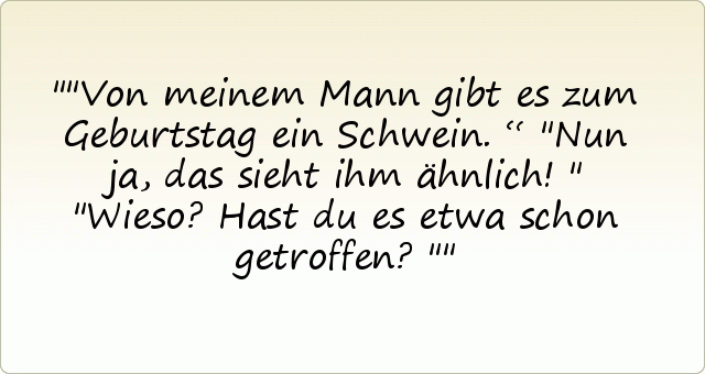 "Von meinem Mann gibt es zum Geburtstag ein Schwein.“
"Nun ja, das sieht ihm ähnlich!"
"Wieso? Hast du es etwa schon getroffen?" "Von meinem Mann gibt es zum Geburtstag ein Schwein.“
"Nun ja, das sieht ihm ähnlich!"
"Wieso? Hast du es etwa schon getroffen?"