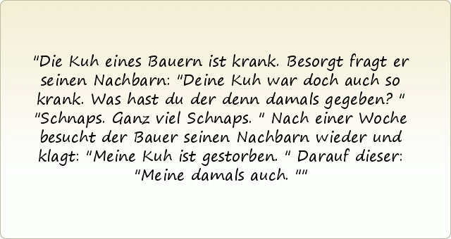 Die Kuh eines Bauern ist krank. Besorgt fragt er seinen Nachbarn: "Deine Kuh war doch auch so krank. Was hast du der denn damals gegeben?"
"Schnaps. Ganz viel Schnaps."
Nach einer Woche besucht der Bauer seinen Nachbarn wieder und klagt: "Meine Kuh ist gestorben."
Darauf dieser: "Meine damals auch." Die Kuh eines Bauern ist krank. Besorgt fragt er seinen Nachbarn: "Deine Kuh war doch auch so krank. Was hast du der denn damals gegeben?"
"Schnaps. Ganz viel Schnaps."
Nach einer Woche besucht der Bauer seinen Nachbarn wieder und klagt: "Meine Kuh ist gestorben."
Darauf dieser: "Meine damals auch."