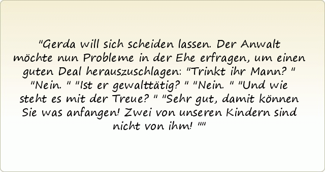 Gerda will sich scheiden lassen. Der Anwalt möchte nun Probleme in der Ehe erfragen, um einen guten Deal herauszuschlagen: "Trinkt ihr Mann?"
"Nein."
"Ist er gewalttätig?"
"Nein."
"Und wie steht es mit der Treue?"
"Sehr gut, damit können Sie was anfangen! Zwei von unseren Kindern sind nicht von ihm!" Gerda will sich scheiden lassen. Der Anwalt möchte nun Probleme in der Ehe erfragen, um einen guten Deal herauszuschlagen: "Trinkt ihr Mann?"
"Nein."
"Ist er gewalttätig?"
"Nein."
"Und wie steht es mit der Treue?"
"Sehr gut, damit können Sie was anfangen! Zwei von unseren Kindern sind nicht von ihm!"