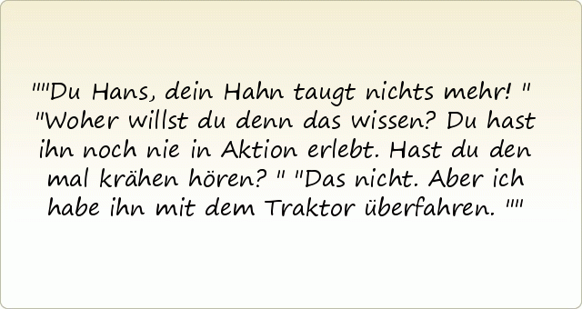 "Du Hans, dein Hahn taugt nichts mehr!"
"Woher willst du denn das wissen? Du hast ihn noch nie in Aktion erlebt. Hast du den mal krähen hören?"
"Das nicht. Aber ich habe ihn mit dem Traktor überfahren." "Du Hans, dein Hahn taugt nichts mehr!"
"Woher willst du denn das wissen? Du hast ihn noch nie in Aktion erlebt. Hast du den mal krähen hören?"
"Das nicht. Aber ich habe ihn mit dem Traktor überfahren."