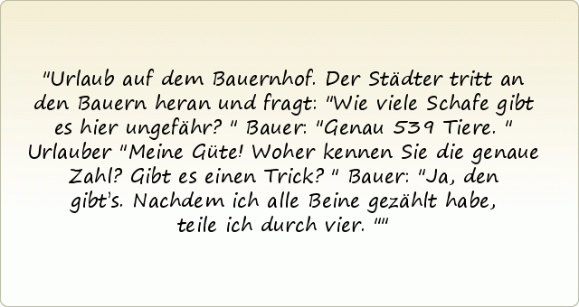 Urlaub auf dem Bauernhof. Der Städter tritt an den Bauern heran und fragt: "Wie viele Schafe gibt es hier ungefähr?"
Bauer: "Genau 539 Tiere."
Urlauber "Meine Güte! Woher kennen Sie die genaue Zahl? Gibt es einen Trick?"
Bauer: "Ja, den gibt’s. Nachdem ich alle Beine gezählt habe, teile ich durch vier." Urlaub auf dem Bauernhof. Der Städter tritt an den Bauern heran und fragt: "Wie viele Schafe gibt es hier ungefähr?"
Bauer: "Genau 539 Tiere."
Urlauber "Meine Güte! Woher kennen Sie die genaue Zahl? Gibt es einen Trick?"
Bauer: "Ja, den gibt’s. Nachdem ich alle Beine gezählt habe, teile ich durch vier."