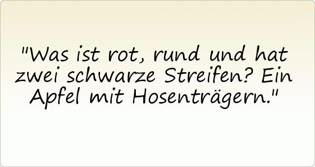 Was ist rot, rund und hat zwei schwarze Streifen?
Ein Apfel mit Hosenträgern. Was ist rot, rund und hat zwei schwarze Streifen?
Ein Apfel mit Hosenträgern.