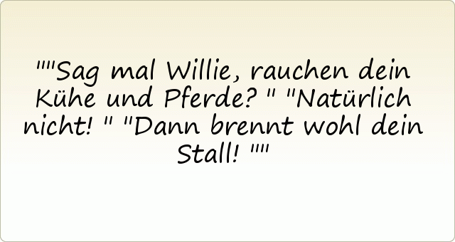 "Sag mal Willie, rauchen dein Kühe und Pferde?"
"Natürlich nicht!"
"Dann brennt wohl dein Stall!" "Sag mal Willie, rauchen dein Kühe und Pferde?"
"Natürlich nicht!"
"Dann brennt wohl dein Stall!"