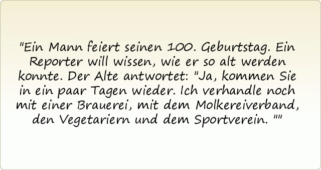 Ein Mann feiert seinen 100. Geburtstag. Ein Reporter will wissen, wie er so alt werden konnte. Der Alte antwortet: "Ja, kommen Sie in ein paar Tagen wieder. Ich verhandle noch mit einer Brauerei, mit dem Molkereiverband, den Vegetariern und dem Sportverein." Ein Mann feiert seinen 100. Geburtstag. Ein Reporter will wissen, wie er so alt werden konnte. Der Alte antwortet: "Ja, kommen Sie in ein paar Tagen wieder. Ich verhandle noch mit einer Brauerei, mit dem Molkereiverband, den Vegetariern und dem Sportverein."