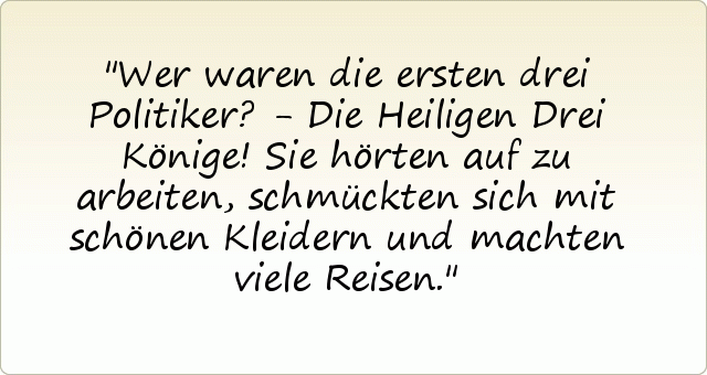 Wer waren die ersten drei Politiker? - Die Heiligen Drei Könige!
Sie hörten auf zu arbeiten, schmückten sich mit schönen Kleidern und machten viele Reisen. Wer waren die ersten drei Politiker? - Die Heiligen Drei Könige!
Sie hörten auf zu arbeiten, schmückten sich mit schönen Kleidern und machten viele Reisen.