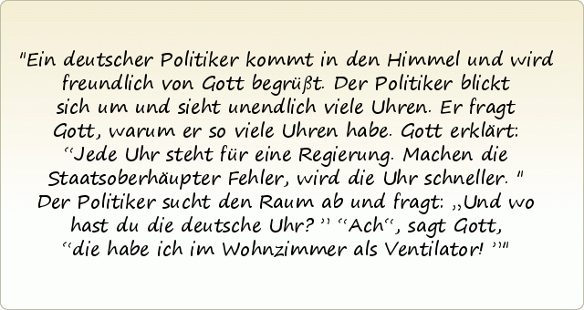 Ein deutscher Politiker kommt in den Himmel und wird freundlich von Gott begrüßt. Der Politiker blickt sich um und sieht unendlich viele Uhren. Er fragt Gott, warum er so viele Uhren habe.
Gott erklärt: “Jede Uhr steht für eine Regierung. Machen die Staatsoberhäupter Fehler, wird die Uhr schneller."
Der Politiker sucht den Raum ab und fragt: „Und wo hast du die deutsche Uhr?”
“Ach“, sagt Gott, “die habe ich im Wohnzimmer als Ventilator!” Ein deutscher Politiker kommt in den Himmel und wird freundlich von Gott begrüßt. Der Politiker blickt sich um und sieht unendlich viele Uhren. Er fragt Gott, warum er so viele Uhren habe.
Gott erklärt: “Jede Uhr steht für eine Regierung. Machen die Staatsoberhäupter Fehler, wird die Uhr schneller."
Der Politiker sucht den Raum ab und fragt: „Und wo hast du die deutsche Uhr?”
“Ach“, sagt Gott, “die habe ich im Wohnzimmer als Ventilator!”