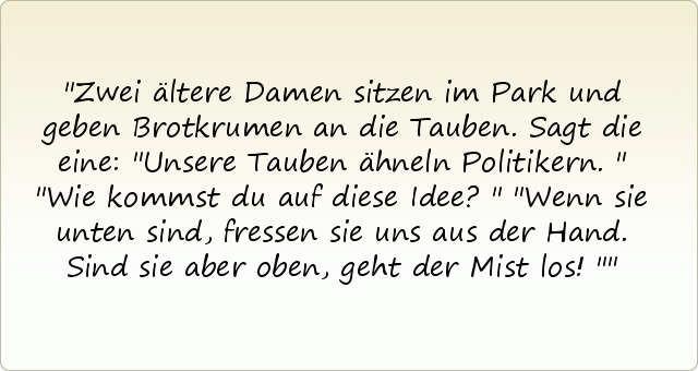 Zwei ältere Damen sitzen im Park und geben Brotkrumen an die Tauben. Sagt die eine: "Unsere Tauben ähneln Politikern."
"Wie kommst du auf diese Idee?"
"Wenn sie unten sind, fressen sie uns aus der Hand. Sind sie aber oben, geht der Mist los!" Zwei ältere Damen sitzen im Park und geben Brotkrumen an die Tauben. Sagt die eine: "Unsere Tauben ähneln Politikern."
"Wie kommst du auf diese Idee?"
"Wenn sie unten sind, fressen sie uns aus der Hand. Sind sie aber oben, geht der Mist los!"