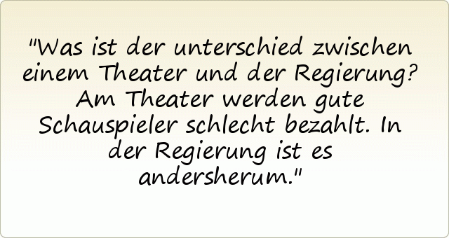 Was ist der unterschied zwischen einem Theater und der Regierung? Am Theater werden gute Schauspieler schlecht bezahlt. In der Regierung ist es andersherum. Was ist der unterschied zwischen einem Theater und der Regierung? Am Theater werden gute Schauspieler schlecht bezahlt. In der Regierung ist es andersherum.