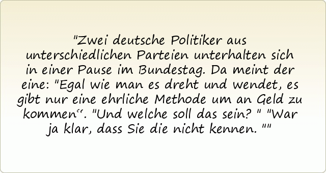Zwei deutsche Politiker aus unterschiedlichen Parteien unterhalten sich in einer Pause im Bundestag. Da meint der eine: "Egal wie man es dreht und wendet, es gibt nur eine ehrliche Methode um an Geld zu kommen“.
"Und welche soll das sein?"
"War ja klar, dass Sie die nicht kennen." Zwei deutsche Politiker aus unterschiedlichen Parteien unterhalten sich in einer Pause im Bundestag. Da meint der eine: "Egal wie man es dreht und wendet, es gibt nur eine ehrliche Methode um an Geld zu kommen“.
"Und welche soll das sein?"
"War ja klar, dass Sie die nicht kennen."