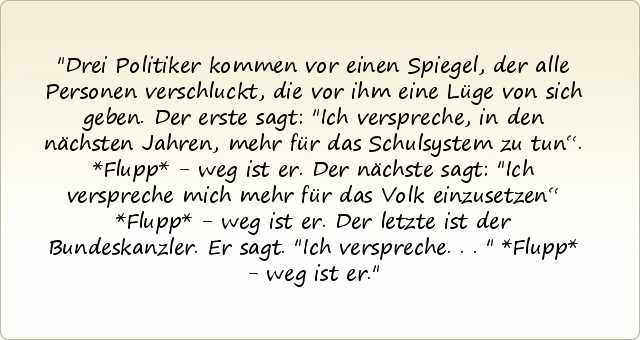 Drei Politiker kommen vor einen Spiegel, der alle Personen verschluckt, die vor ihm eine Lüge von sich geben.
Der erste sagt: "Ich verspreche, in den nächsten Jahren, mehr für das Schulsystem zu tun“. *Flupp* - weg ist er.
Der nächste sagt: "Ich verspreche mich mehr für das Volk einzusetzen“ *Flupp* - weg ist er.
Der letzte ist der Bundeskanzler. Er sagt. "Ich verspreche..." *Flupp* - weg ist er. Drei Politiker kommen vor einen Spiegel, der alle Personen verschluckt, die vor ihm eine Lüge von sich geben.
Der erste sagt: "Ich verspreche, in den nächsten Jahren, mehr für das Schulsystem zu tun“. *Flupp* - weg ist er.
Der nächste sagt: "Ich verspreche mich mehr für das Volk einzusetzen“ *Flupp* - weg ist er.
Der letzte ist der Bundeskanzler. Er sagt. "Ich verspreche..." *Flupp* - weg ist er.