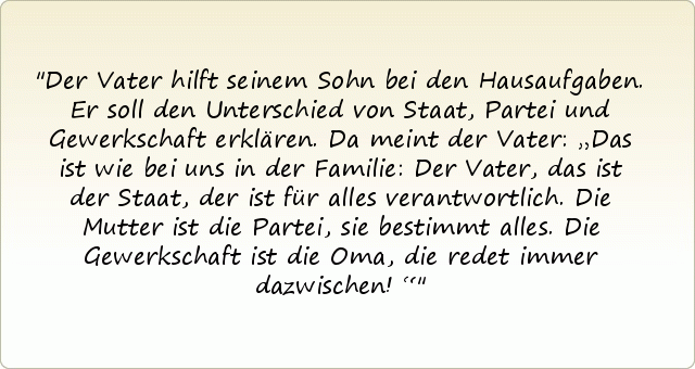Der Vater hilft seinem Sohn bei den Hausaufgaben. Er soll den Unterschied von Staat, Partei und Gewerkschaft erklären. Da meint der Vater: „Das ist wie bei uns in der Familie: Der Vater, das ist der Staat, der ist für alles verantwortlich. Die Mutter ist die Partei, sie bestimmt alles. Die Gewerkschaft ist die Oma, die redet immer dazwischen!“ Der Vater hilft seinem Sohn bei den Hausaufgaben. Er soll den Unterschied von Staat, Partei und Gewerkschaft erklären. Da meint der Vater: „Das ist wie bei uns in der Familie: Der Vater, das ist der Staat, der ist für alles verantwortlich. Die Mutter ist die Partei, sie bestimmt alles. Die Gewerkschaft ist die Oma, die redet immer dazwischen!“