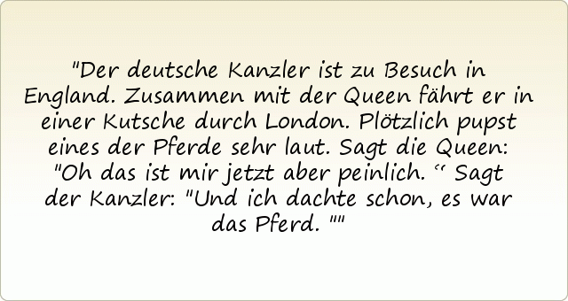 Der deutsche Kanzler ist zu Besuch in England. Zusammen mit der Queen fährt er in einer Kutsche durch London. Plötzlich pupst eines der Pferde sehr laut. Sagt die Queen: "Oh das ist mir jetzt aber peinlich.“
Sagt der Kanzler: "Und ich dachte schon, es war das Pferd." Der deutsche Kanzler ist zu Besuch in England. Zusammen mit der Queen fährt er in einer Kutsche durch London. Plötzlich pupst eines der Pferde sehr laut. Sagt die Queen: "Oh das ist mir jetzt aber peinlich.“
Sagt der Kanzler: "Und ich dachte schon, es war das Pferd."