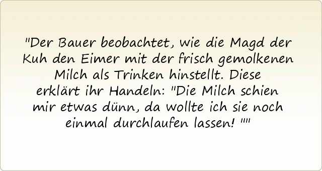 Der Bauer beobachtet, wie die Magd der Kuh den Eimer mit der frisch gemolkenen Milch als Trinken hinstellt. Diese erklärt ihr Handeln: "Die Milch schien mir etwas dünn, da wollte ich sie noch einmal durchlaufen lassen!" Der Bauer beobachtet, wie die Magd der Kuh den Eimer mit der frisch gemolkenen Milch als Trinken hinstellt. Diese erklärt ihr Handeln: "Die Milch schien mir etwas dünn, da wollte ich sie noch einmal durchlaufen lassen!"