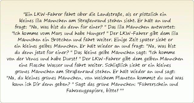 Ein LKW-Fahrer fährt über die Landstraße, als er plötzlich ein kleines lila Männchen am Straßenrand stehen sieht. Er hält an und fragt: "Na, was bist du denn für einer?" Das lila Männchen antwortet: "Ich komme vom Mars und habe Hunger!" Der LKW-Fahrer gibt dem lila Männchen ein Brötchen und fährt weiter.
Einige Zeit später sieht er ein kleines gelbes Männchen. Er hält wieder an und fragt: "Na, was bist du denn jetzt für einer?" Das kleine gelbe Männchen sagt: "Ich komme von der Venus und habe Durst!" Der LKW-Fahrer gibt dem gelben Männchen eine Flasche Wasser und fährt weiter.
Schließlich sieht er ein kleines grünes Männchen am Straßenrand stehen. Er hält wieder an und sagt: "Na, du kleines grünes Männchen, von welchem Planeten kommst du und was kann ich Dir denn geben?" Sagt das grüne Männchen: "Führerschein und Fahrzeugpapiere, bitte!" Ein LKW-Fahrer fährt über die Landstraße, als er plötzlich ein kleines lila Männchen am Straßenrand stehen sieht. Er hält an und fragt: "Na, was bist du denn für einer?" Das lila Männchen antwortet: "Ich komme vom Mars und habe Hunger!" Der LKW-Fahrer gibt dem lila Männchen ein Brötchen und fährt weiter.
Einige Zeit später sieht er ein kleines gelbes Männchen. Er hält wieder an und fragt: "Na, was bist du denn jetzt für einer?" Das kleine gelbe Männchen sagt: "Ich komme von der Venus und habe Durst!" Der LKW-Fahrer gibt dem gelben Männchen eine Flasche Wasser und fährt weiter.
Schließlich sieht er ein kleines grünes Männchen am Straßenrand stehen. Er hält wieder an und sagt: "Na, du kleines grünes Männchen, von welchem Planeten kommst du und was kann ich Dir denn geben?" Sagt das grüne Männchen: "Führerschein und Fahrzeugpapiere, bitte!"